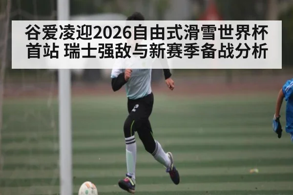 谷爱凌迎2026自由式滑雪世界杯首站 瑞士强敌与新赛季备战分析